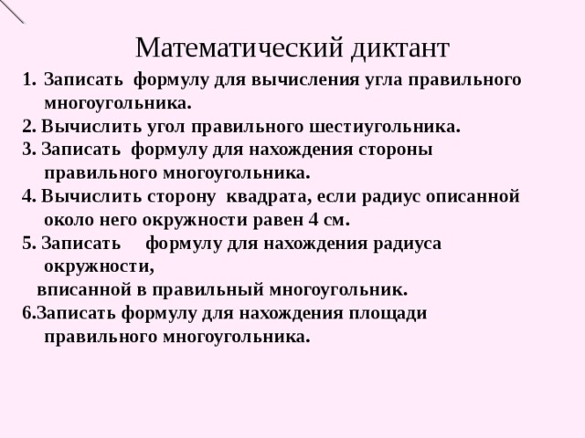 Математический диктант Записать формулу для вычисления угла правильного многоугольника. 2. Вычислить угол правильного шестиугольника. 3. Записать формулу для нахождения стороны правильного многоугольника. 4. Вычислить сторону квадрата, если радиус описанной около него окружности равен 4 см. 5. Записать формулу для нахождения радиуса окружности,  вписанной в правильный многоугольник. 6.Записать формулу для нахождения площади правильного многоугольника. 