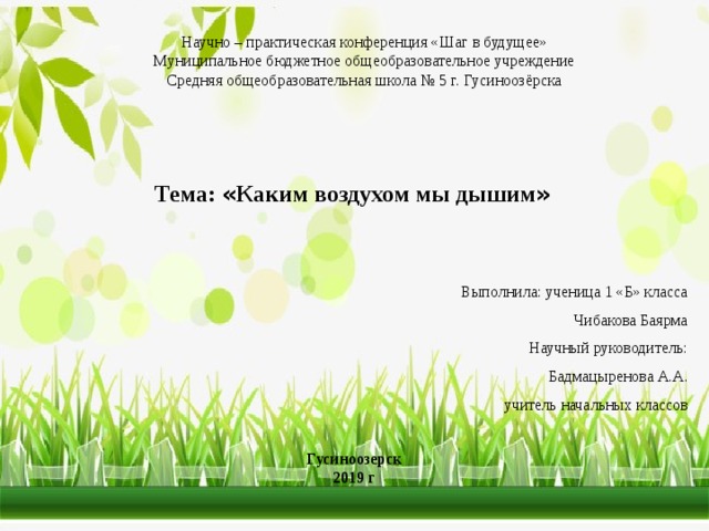Научно – практическая конференция «Шаг в будущее» Муниципальное бюджетное общеобразовательное учреждение Средняя общеобразовательная школа № 5 г. Гусиноозёрска Тема: « Каким воздухом мы дышим »  Выполнила: ученица 1 «Б» класса Чибакова Баярма Научный руководитель: Бадмацыренова А.А.  учитель начальных классов  Гусиноозерск 2019 г 