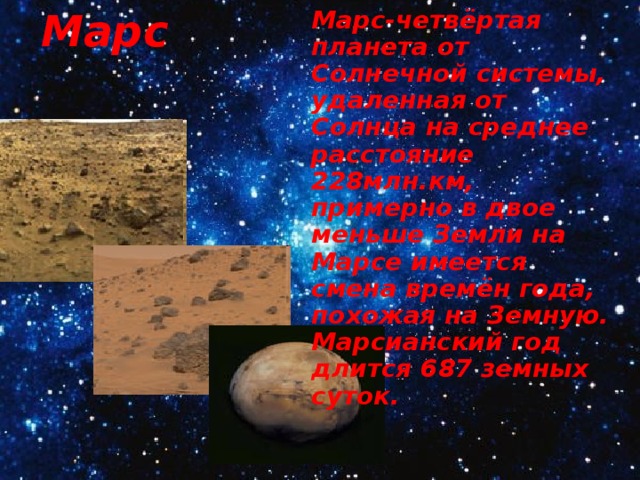 Марс Марс-четвёртая планета от Солнечной системы, удаленная от Солнца на среднее расстояние 228млн.км, примерно в двое меньше Земли на Марсе имеется смена времён года, похожая на Земную. Марсианский год длится 687 земных суток. 
