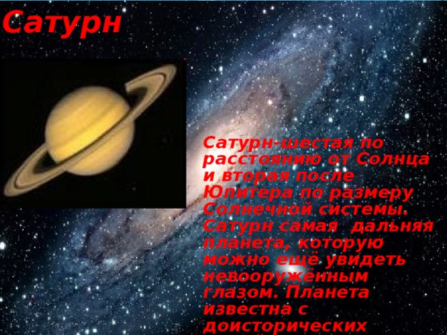 Сатурн Сатурн-шестая по расстоянию от Солнца и вторая после Юпитера по размеру Солнечной системы. Сатурн самая дальняя планета, которую можно ещё увидеть невооружённым глазом. Планета известна с доисторических времён. Средняя удалённость Сатурна от Солнца составляет 1427млн/км. 