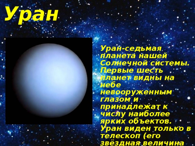 Уран Уран-седьмая планета нашей Солнечной системы. Первые шесть планет видны на небе невооруженным глазом и принадлежат к числу наиболее ярких объектов. Уран виден только в телескоп (его звёздная величина 5.8м) и выглядит маленьким зеленоватым диском диаметром около 4». 