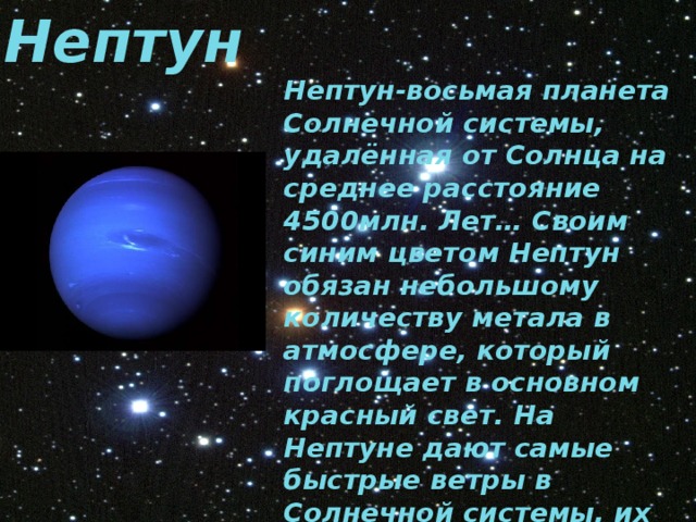 Нептун Нептун-восьмая планета Солнечной системы, удалённая от Солнца на среднее расстояние 4500млн. Лет… Своим синим цветом Нептун обязан небольшому количеству метала в атмосфере, который поглощает в основном красный свет. На Нептуне дают самые быстрые ветры в Солнечной системы, их порывы достигают скорости 2000 километров в час. 