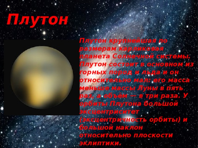 Плутон Плутон крупнейшая по размерам карликовая планета Солнечной системы. Плутон состоит в основном из горных пород и льда и он относительно мал: его масса меньше массы Луны в пять раз, а объём — в три раза. У орбиты Плутона большой эксцентриситет (эксцентричность орбиты) и большой наклон относительно плоскости эклиптики. 