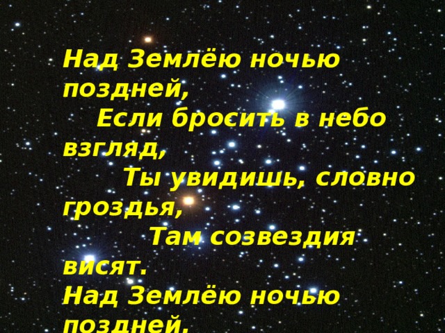 Над Землёю ночью поздней,  Если бросить в небо взгляд,  Ты увидишь, словно гроздья,  Там созвездия висят.  Над Землёю ночью поздней,  Только руку протяни,  Ты ухватишься за звёзды:  Рядом кажутся они. 