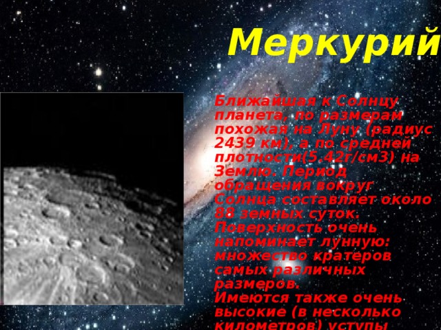 Меркурий Ближайшая к Солнцу планета, по размерам похожая на Луну (радиус 2439 км), а по средней плотности(5.42г/см3) на Землю. Период обращения вокруг Солнца составляет около 88 земных суток. Поверхность очень напоминает лунную: множество кратеров самых различных размеров. Имеются также очень высокие (в несколько километров) уступы длиной в тысячи километров. 