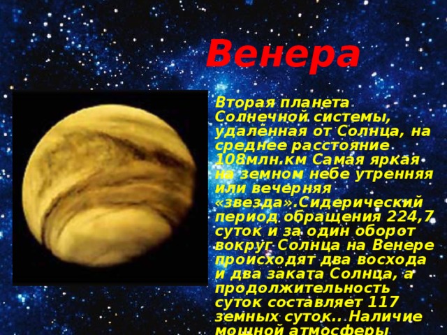 Венера Вторая планета Солнечной системы, удалённая от Солнца, на среднее расстояние 108млн.км Самая яркая на земном небе утренняя или вечерняя «звезда».Сидерический период обращения 224,7 суток и за один оборот вокруг Солнца на Венере происходят два восхода и два заката Солнца, а продолжительность суток составляет 117 земных суток.. Наличие мощной атмосферы установлено в 1761 году М.В Ломоносовым. 