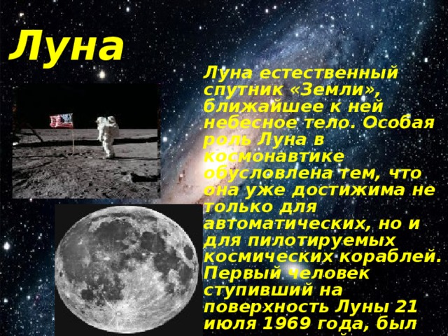 Луна Луна естественный спутник «Земли», ближайшее к ней небесное тело. Особая роль Луна в космонавтике обусловлена тем, что она уже достижима не только для автоматических, но и для пилотируемых космических кораблей. Первый человек ступивший на поверхность Луны 21 июля 1969 года, был американский астронавт Н.Армстронг. 