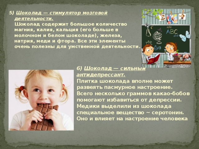 5) Шоколад — стимулятор мозговой деятельности.  Шоколад содержит большое количество магния, калия, кальция (его больше в молочном и белом шоколаде), железа, натрия, меди и фтора. Все эти элементы очень полезны для умственной деятельности.   6) Шоколад — сильный антидепрессант.  Плитка шоколада вполне может развеять пасмурное настроение. Всего несколько граммов какао-бобов помогают избавиться от депрессии. Медики выделили из шоколада специальное вещество ~ серотонин. Оно и влияет на настроение человека 