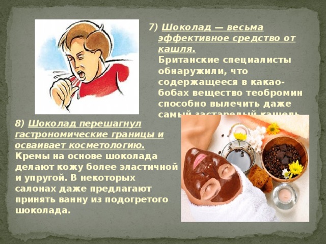 7) Шоколад — весьма эффективное средство от кашля.  Британские специалисты обнаружили, что содержащееся в какао-бобах вещество теобромин способно вылечить даже самый застарелый кашель.   8) Шоколад перешагнул гастрономические границы и ос­ваивает косметологию.  Кремы на основе шоколада делают кожу более эластичной и упругой. В некоторых салонах даже предлагают принять ванну из подогретого шоколада. 