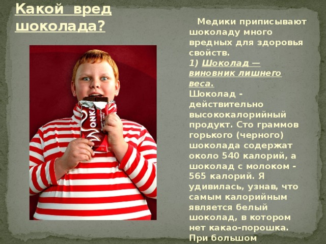 Какой вред шоколада?  Медики приписывают шоколаду много вредных для здоровья свойств.  1) Шоколад — виновник лишнего веса.  Шоколад - действительно высококалорийный продукт. Сто граммов горького (черного) шоколада содержат около 540 калорий, а шоколад с молоком - 565 калорий. Я удивилась, узнав, что самым калорийным является белый шоколад, в котором нет какао-порошка. При большом поступлении в организм углеводы могут «откладываться» в виде жира. 