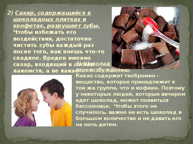 2) Сахар, содержащийся в шоколадных плитках и конфетах, разрушает зубы.  Чтобы избежать его воздействия, достаточно чистить зубы каждый раз после того, как поешь что-то сладкое. Вреден именно сахар, входящий в состав лакомств, а не какао-порошок.   3) Шоколад способствует перевозбуждению.  Какао содержит теобромин - вещество, которое принадлежит к той же группе, что и кофеин. Поэтому у некоторых людей, которые вечером едят шоколад, может появиться бессонница. Чтобы этого не случилось, важно не есть шоколад в большом количестве и не давать его на ночь детям.   