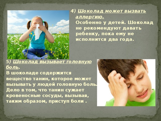 4) Шоколад может вызвать аллергию.  Особенно у детей. Шоколад не рекомендуют давать ребенку, пока ему не исполнится два года.     5) Шоколад вызывает головную боль .  В шоколаде содержится вещество танин, которое может вызывать у людей головную боль. Дело в том, что танин сужает кровеносные сосуды, вызывая, таким образом, приступ боли .   