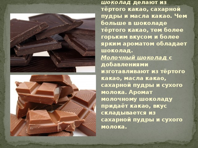 Классификация шоколада.  Шоколад может быть разным:  Чёрный (горький) шоколад делают из тёртого какао, сахарной пудры и масла какао. Чем больше в шоколаде тёртого какао, тем более горьким вкусом и более ярким ароматом обладает шоколад.  Молочный шоколад с добавлениями изготавливают из тёртого какао, масла какао, сахарной пудры и сухого молока. Аромат молочному шоколаду придаёт какао, вкус складывается из сахарной пудры и сухого молока. 
