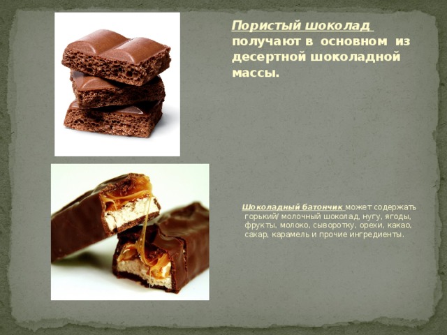 Пористый шоколад получают в основном из десертной шоколадной массы.    Шоколадный батончик может содержать горький/ молочный шоколад, нугу, ягоды, фрукты, молоко, сыворотку, орехи, какао, сахар, карамель и прочие ингредиенты. 