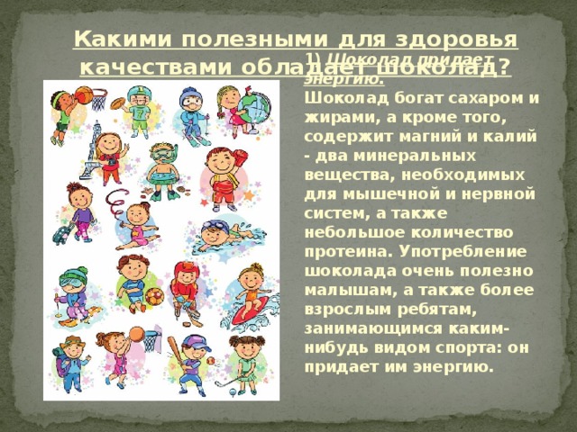 Какими полезными для здоровья качествами обладает шоколад? 1) Шоколад придает энергию.  Шоколад богат сахаром и жирами, а кроме того, содержит магний и калий - два минеральных вещества, необходимых для мышечной и нервной систем, а также небольшое количество протеина. Употребление шоколада очень полезно малышам, а также более взрослым ребятам, занимающимся каким-нибудь видом спорта: он придает им энергию.   