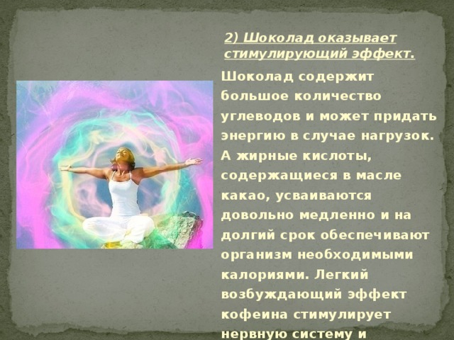 2) Шоколад оказывает стимулирующий эффект.  Шоколад содержит большое количество углеводов и может придать энергию в случае нагрузок. А жирные кислоты, содержащиеся в масле какао, усваиваются довольно медленно и на долгий срок обеспечивают организм необходимыми калориями. Легкий возбуждающий эффект кофеина стимулирует нервную систему и помогает работе сердца. 