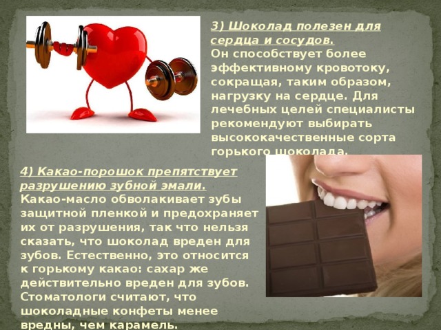 3) Шоколад полезен для сердца и сосудов.  Он способствует более эффективному кровотоку, сокращая, таким образом, нагрузку на сердце. Для лечебных целей специалисты рекомендуют выбирать высококачественные сорта горького шоколада.   4) Какао-порошок препятствует разрушению зубной эмали.  Какао-масло обволакивает зубы защитной пленкой и предохраняет их от разрушения, так что нельзя сказать, что шоколад вреден для зубов. Естественно, это относится к горькому какао: сахар же действительно вреден для зубов.  Стоматологи считают, что шоколадные конфеты менее вредны, чем карамель.   
