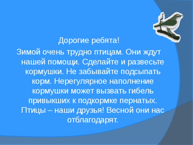 Дорогие ребята! Зимой очень трудно птицам. Они ждут нашей помощи. Сделайте и развесьте кормушки. Не забывайте подсыпать корм. Нерегулярное наполнение кормушки может вызвать гибель привыкших к подкормке пернатых. Птицы – наши друзья! Весной они нас отблагодарят. 