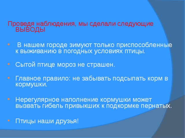  Проведя наблюдения, мы сделали следующие  ВЫВОДЫ  В нашем городе зимуют только приспособленные к выживанию в погодных условиях птицы.   Сытой птице мороз не страшен.   Главное правило: не забывать подсыпать корм в кормушки. Нерегулярное наполнение кормушки может вызвать гибель привыкших к подкормке пернатых. Птицы наши друзья! 