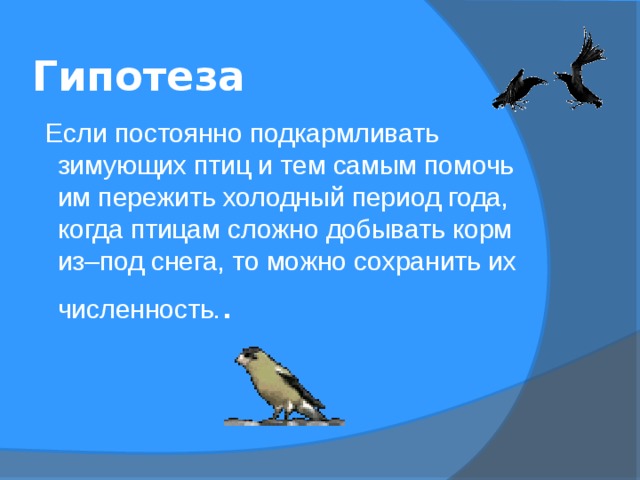 Гипотеза   Если постоянно подкармливать зимующих птиц и тем самым помочь им пережить холодный период года, когда птицам сложно добывать корм из–под снега, то можно сохранить их численность. . 