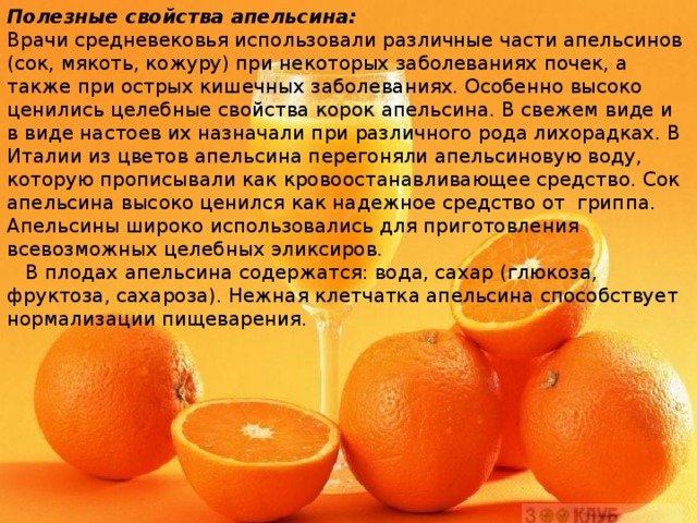Полезные свойства апельсина: Врачи средневековья использовали различные части апельсинов (сок, мякоть, кожуру) при некоторых заболеваниях почек, а также при острых кишечных заболеваниях. Особенно высоко ценились целебные свойства корок апельсина. В свежем виде и в виде настоев их назначали при различного рода лихорадках. В Италии из цветов апельсина перегоняли апельсиновую воду, которую прописывали как кровоостанавливающее средство. Сок апельсина высоко ценился как надежное средство от гриппа. Апельсины широко использовались для приготовления всевозможных целебных эликсиров.  В плодах апельсина содержатся: вода, сахар (глюкоза, фруктоза, сахароза). Нежная клетчатка апельсина способствует нормализации пищеварения. 