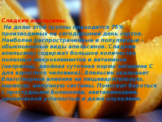 Сладкие апельсины.  На долю этой группы приходится 75% производимых на сегодняшний день сортов. Наиболее распространенные и популярные – обыкновенные виды апельсинов. Сладкие апельсины содержат большое количество полезных микроэлементов и витаминов (например, двойная суточная норма витамина С для взрослого человека). Апельсин оказывает благотворное влияние на пищеварительную, нервную, иммунную системы. Помогает бороться с простудными болезнями, авитаминозами, хронической усталостью и даже опухолями. 
