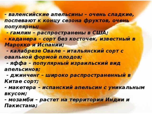 - валенсийские апельсины – очень сладкие, поспевают к концу сезона фруктов, очень популярны;  - гамлин – распространены в США; - каданера – сорт без косточек, известный в Марокко и Испании;  - калабрезе Овале – итальянский сорт с овальной формой плодов;  - яффа – популярный израильский вид апельсинов;  - джинченг – широко распространенный в Китае сорт; - макетера – испанский апельсин с уникальным вкусом; - мозамби – растет на территории Индии и Пакистана; 