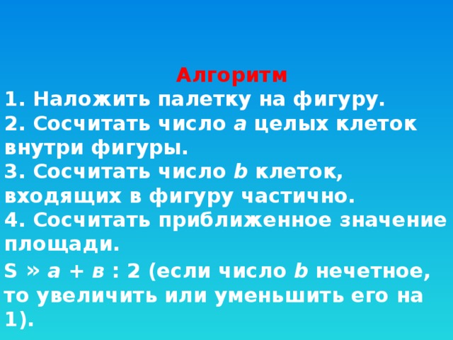 Алгоритм 1. Наложить палетку на фигуру.  2. Сосчитать число  а  целых клеток внутри фигуры.  3. Сосчитать число  b  клеток, входящих в фигуру частично.  4. Сосчитать приближенное значение площади.   S »   a  +  в  : 2 (если число  b  нечетное, то увеличить или уменьшить его на 1). 