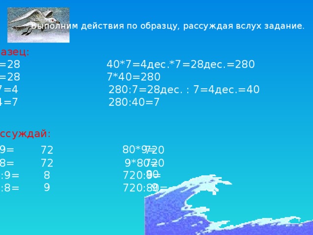 Выполним действия по образцу, рассуждая вслух задание. Образец: 4*7=28 40*7=4дес.*7=28дес.=280 7*4=28 7*40=280 28:7=4 280:7=28дес. : 7=4дес.=40 28:4=7 280:40=7 Рассуждай: 8*9=  80*9= 9*8= 9*80= 72:9= 720:9= 72:8= 720:80= 72 720 720 72 80 8 9 9 