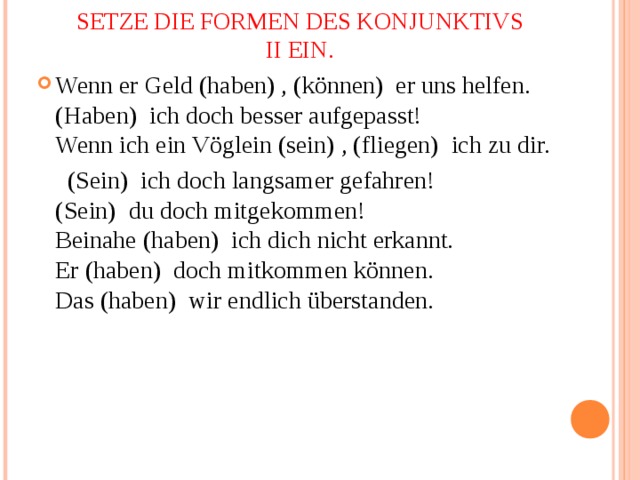 SETZE DIE FORMEN DES KONJUNKTIVS II EIN. Wenn er Geld (haben) , (können)  er uns helfen.  (Haben)  ich doch besser aufgepasst!  Wenn ich ein Vöglein (sein) , (fliegen)  ich zu dir.  (Sein)  ich doch langsamer gefahren!  (Sein)  du doch mitgekommen!  Beinahe (haben)  ich dich nicht erkannt.  Er (haben)  doch mitkommen können.  Das (haben)  wir endlich überstanden. 