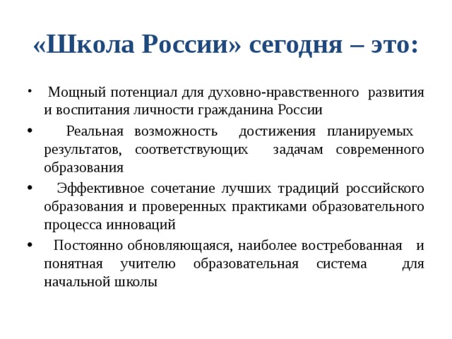 «Школа России» сегодня – это:  Мощный потенциал для духовно-нравственного развития и воспитания личности гражданина России  Реальная возможность достижения планируемых результатов, соответствующих задачам современного образования  Эффективное сочетание лучших традиций российского образования и проверенных практиками образовательного процесса инноваций  Постоянно обновляющаяся, наиболее востребованная и понятная учителю образовательная система для начальной школы 