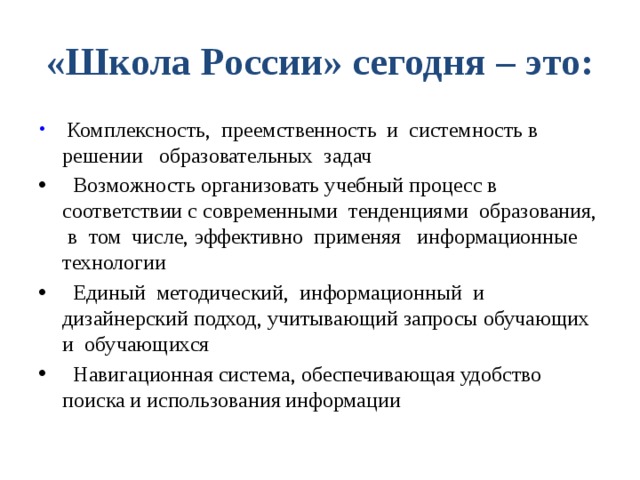 «Школа России» сегодня – это:  Комплексность, преемственность и системность в решении образовательных задач  Возможность организовать учебный процесс в соответствии с современными тенденциями образования, в том числе, эффективно применяя информационные технологии  Единый методический, информационный и дизайнерский подход, учитывающий запросы обучающих и обучающихся  Навигационная система, обеспечивающая удобство поиска и использования информации 