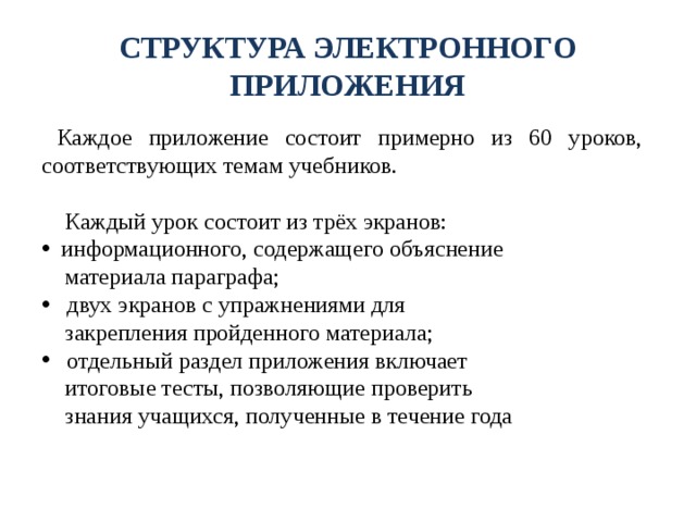 СТРУКТУРА ЭЛЕКТРОННОГО ПРИЛОЖЕНИЯ  Каждое приложение состоит примерно из 60 уроков, соответствующих темам учебников.  Каждый урок состоит из трёх экранов:  информационного, содержащего объяснение  материала параграфа;  двух экранов с упражнениями для  закрепления пройденного материала;  отдельный раздел приложения включает  итоговые тесты, позволяющие проверить  знания учащихся, полученные в течение года 