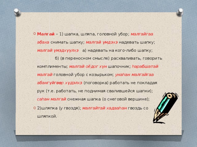 Малгай – 1) шапка, шляпа, головной убор; малгайгаа абаха снимать шапку; малгай γмдэхэ надевать шапку; малгай γмэдхγγлхэ а) надевать на кого-либо шапку; б) (в переносном смысле) расхваливать, говорить комплименты; малгай оёдог хγн шапочник; hарабшатай малгай головной убор с козырьком; унаhан малгайгаа абангγйгөөр хγдэлхэ (поговорка) работать не покладая рук (т.е. работать, не поднимая свалившейся шапки); саhан малгай снежная шапка (о снеговой вершине); 2)шляпка (у гвоздя); малгайтай хадааhан гвоздь со шляпкой. 