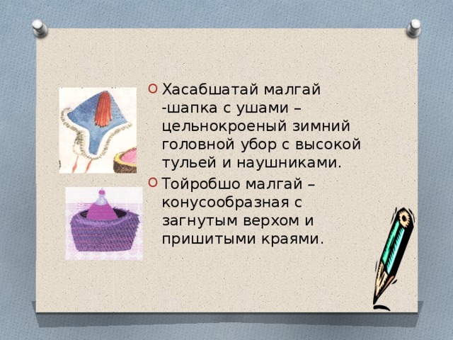 Хасабшатай малгай -шапка с ушами –цельнокроеный зимний головной убор с высокой тульей и наушниками. Тойробшо малгай –конусообразная с загнутым верхом и пришитыми краями. 