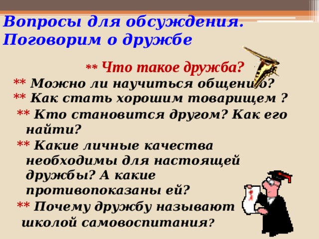 Вопросы для обсуждения.  Поговорим о дружбе  ** Что такое дружба? ** Можно ли научиться общению? ** Как стать хорошим товарищем ? ** Кто становится другом? Как его найти? ** Какие личные качества необходимы для настоящей дружбы? А какие противопоказаны ей? ** Почему дружбу называют  школой самовоспитания ?  