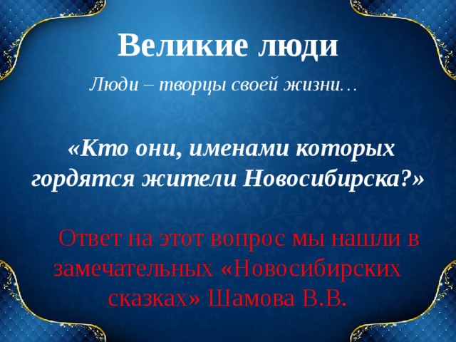 Великие люди Люди – творцы своей жизни… «Кто они, именами которых гордятся жители Новосибирска?» Ответ на этот вопрос мы нашли в замечательных «Новосибирских сказках» Шамова В.В. 
