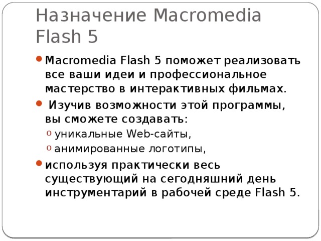 Назначение Macromedia Flash 5 Macromedia Flash 5 поможет реализовать все ваши идеи и профессиональное мастерство в интерактивных фильмах.  Изучив возможности этой программы, вы сможете создавать: уникальные Web-сайты, анимированные логотипы, уникальные Web-сайты, анимированные логотипы, используя практически весь существующий на сегодняшний день инструментарий в рабочей среде Flash 5. 