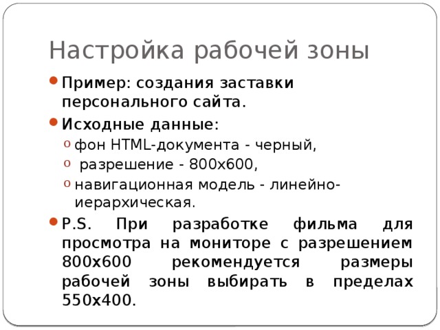 Настройка рабочей зоны Пример: создания заставки персонального сайта. Исходные данные: фон HTML-документа - черный,  разрешение - 800х600, навигационная модель - линейно-иерархическая. фон HTML-документа - черный,  разрешение - 800х600, навигационная модель - линейно-иерархическая. P.S. При разработке фильма для просмотра на мониторе с разрешением 800х600 рекомендуется размеры рабочей зоны выбирать в пределах 550х400. 