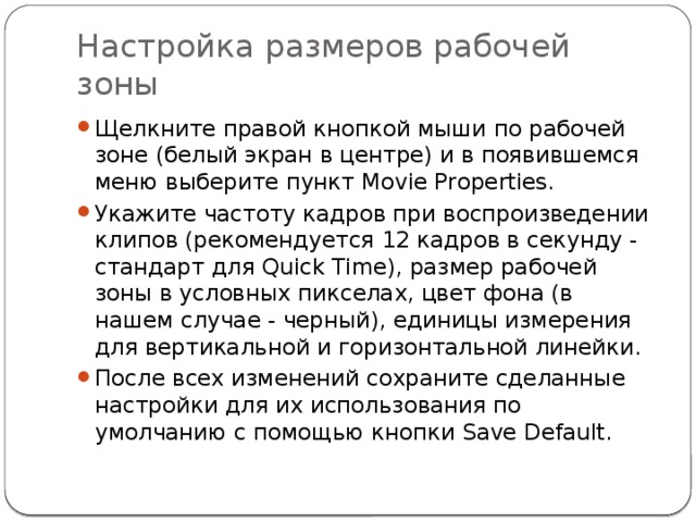 Настройка размеров рабочей зоны Щелкните правой кнопкой мыши по рабочей зоне (белый экран в центре) и в появившемся меню выберите пункт Movie Properties. Укажите частоту кадров при воспроизведении клипов (рекомендуется 12 кадров в секунду - стандарт для Quick Time), размер рабочей зоны в условных пикселах, цвет фона (в нашем случае - черный), единицы измерения для вертикальной и горизонтальной линейки. После всех изменений сохраните сделанные настройки для их использования по умолчанию с помощью кнопки Save Default. 