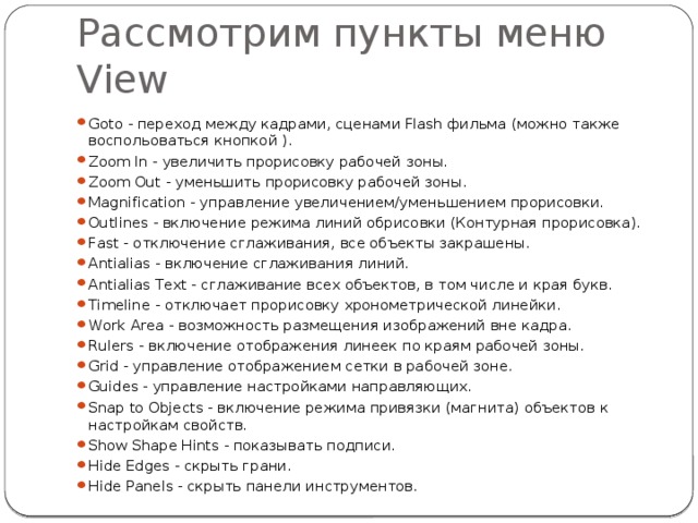 Рассмотрим пункты меню View Goto - переход между кадрами, сценами Flash фильма (можно также воспольоваться кнопкой ). Zoom In - увеличить прорисовку рабочей зоны. Zoom Out - уменьшить прорисовку рабочей зоны. Magnification - управление увеличением/уменьшением прорисовки. Outlines - включение режима линий обрисовки (Контурная прорисовка). Fast - отключение сглаживания, все объекты закрашены. Antialias - включение сглаживания линий. Antialias Text - сглаживание всех объектов, в том числе и края букв. Timeline - отключает прорисовку хронометрической линейки. Work Area - возможность размещения изображений вне кадра. Rulers - включение отображения линеек по краям рабочей зоны. Grid - управление отображением сетки в рабочей зоне. Guides - управление настройками направляющих. Snap to Objects - включение режима привязки (магнита) объектов к настройкам свойств. Show Shape Hints - показывать подписи. Hide Edges - скрыть грани. Hide Panels - скрыть панели инструментов. 