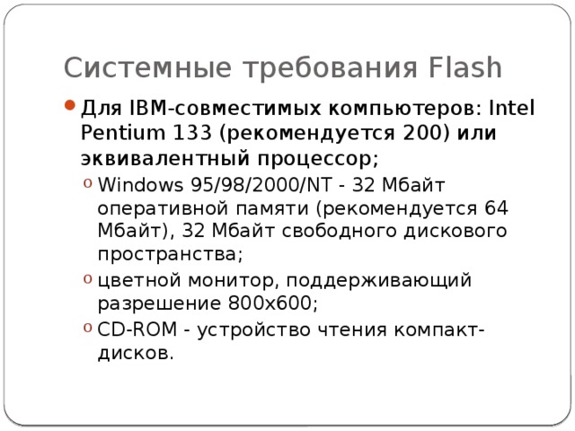 Системные требования Flash Для IBM-совместимых компьютеров: Intel Pentium 133 (рекомендуется 200) или эквивалентный процессор; Windows 95/98/2000/NT - 32 Мбайт оперативной памяти (рекомендуется 64 Мбайт), 32 Мбайт свободного дискового пространства; цветной монитор, поддерживающий разрешение 800x600; CD-ROM - устройство чтения компакт-дисков. Windows 95/98/2000/NT - 32 Мбайт оперативной памяти (рекомендуется 64 Мбайт), 32 Мбайт свободного дискового пространства; цветной монитор, поддерживающий разрешение 800x600; CD-ROM - устройство чтения компакт-дисков. 