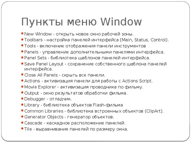 Пункты меню Window New Window - открыть новое окно рабочей зоны. Toolbars - настройка панелей интерфейса (Main, Status, Control). Tools - включение отображения панели инструментов Panels - управление дополнительными панелями интерфейса. Panel Sets - библиотека шаблонов панелей интерфейса. Save Panel Layout - сохранение собственного шаблона панелей интерфейса. Close All Panels - скрыть все панели. Actions - активизация панели для работы с Actions Script. Movie Explorer - активизация проводника по фильму. Output - окно результатов обработки фильма. Debugger - отладчик. Library - библиотека объектов Flash-фильма Common Libraries - библиотека встроенных объектов (ClipArt). Generator Objects - генератор объектов. Cascade - каскадное расположение панелей. Tile - выравнивание панелей по размеру окна. 