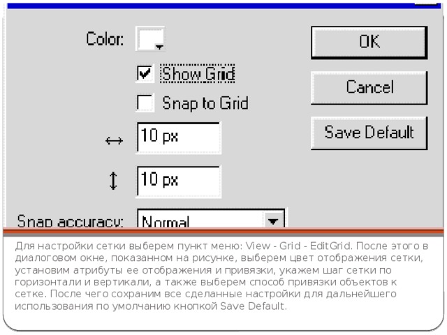 Для настройки сетки выберем пункт меню: View - Grid - EditGrid. После этого в диалоговом окне, показанном на рисунке, выберем цвет отображения сетки, установим атрибуты ее отображения и привязки, укажем шаг сетки по горизонтали и вертикали, а также выберем способ привязки объектов к сетке. После чего сохраним все сделанные настройки для дальнейшего использования по умолчанию кнопкой Save Default. 