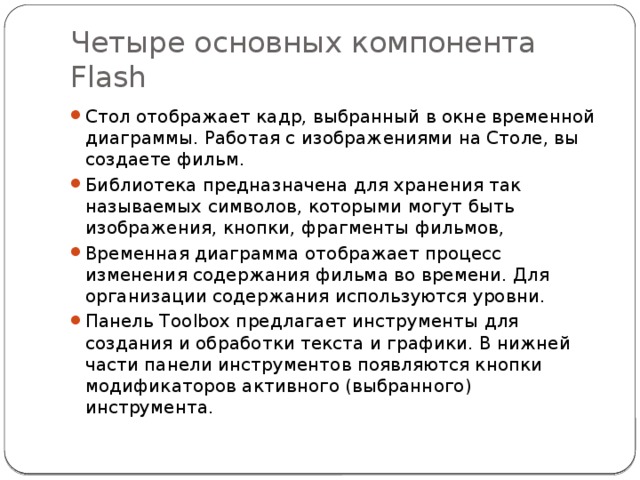 Четыре основных компонента Flash Стол отображает кадр, выбранный в окне временной диаграммы. Работая с изображениями на Столе, вы создаете фильм. Библиотека предназначена для хранения так называемых символов, которыми могут быть изображения, кнопки, фрагменты фильмов, Временная диаграмма отображает процесс изменения содержания фильма во времени. Для организации содержания используются уровни. Панель Toolbox предлагает инструменты для создания и обработки текста и графики. В нижней части панели инструментов появляются кнопки модификаторов активного (выбранного) инструмента.  