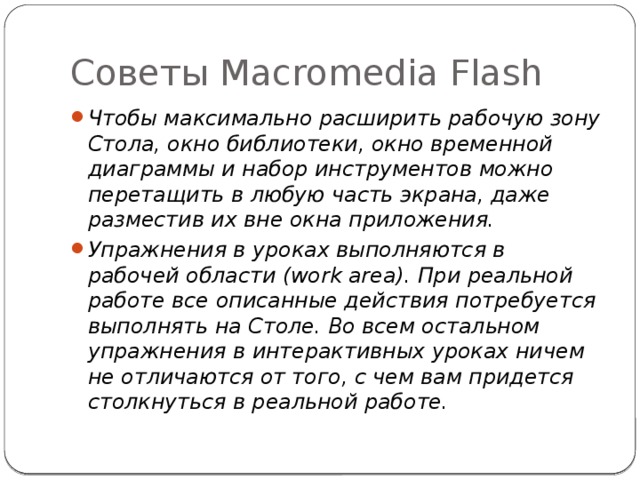 Советы Macromedia Flash Чтобы максимально расширить рабочую зону Стола, окно библиотеки, окно временной диаграммы и набор инструментов можно перетащить в любую часть экрана, даже разместив их вне окна приложения. Упражнения в уроках выполняются в рабочей области (work area). При реальной работе все описанные действия потребуется выполнять на Столе. Во всем остальном упражнения в интерактивных уроках ничем не отличаются от того, с чем вам придется столкнуться в реальной работе. 