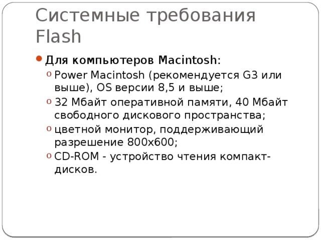 Системные требования Flash Для компьютеров Macintosh: Power Macintosh (рекомендуется G3 или выше), OS версии 8,5 и выше; 32 Мбайт оперативной памяти, 40 Мбайт свободного дискового пространства; цветной монитор, поддерживающий разрешение 800x600; CD-ROM - устройство чтения компакт-дисков. Power Macintosh (рекомендуется G3 или выше), OS версии 8,5 и выше; 32 Мбайт оперативной памяти, 40 Мбайт свободного дискового пространства; цветной монитор, поддерживающий разрешение 800x600; CD-ROM - устройство чтения компакт-дисков. 