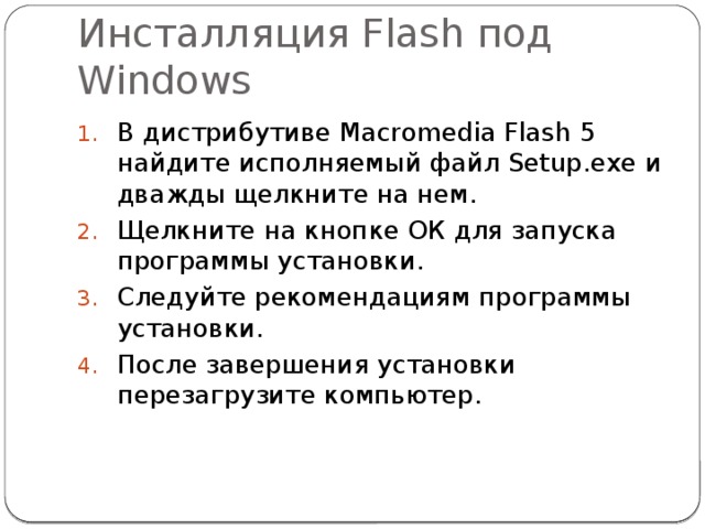 Инсталляция Flash под Windows В дистрибутиве Macromedia Flash 5 найдите исполняемый файл Setup.exe и дважды щелкните на нем. Щелкните на кнопке ОК для запуска программы установки. Следуйте рекомендациям программы установки. После завершения установки перезагрузите компьютер. 