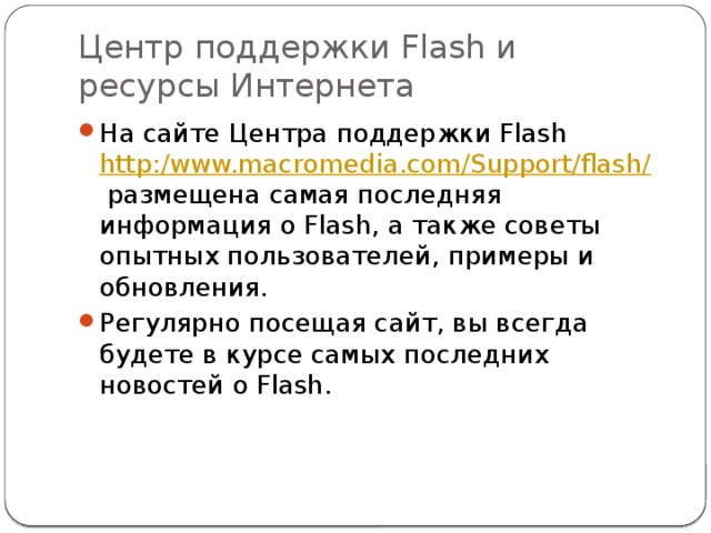 Центр поддержки Flash и ресурсы Интернета На сайте Центра поддержки Flash  http:/www.macromedia.com/Support/flash/  размещена самая последняя информация о Flash, а также советы опытных пользователей, примеры и обновления. Регулярно посещая сайт, вы всегда будете в курсе самых последних новостей о Flash. 