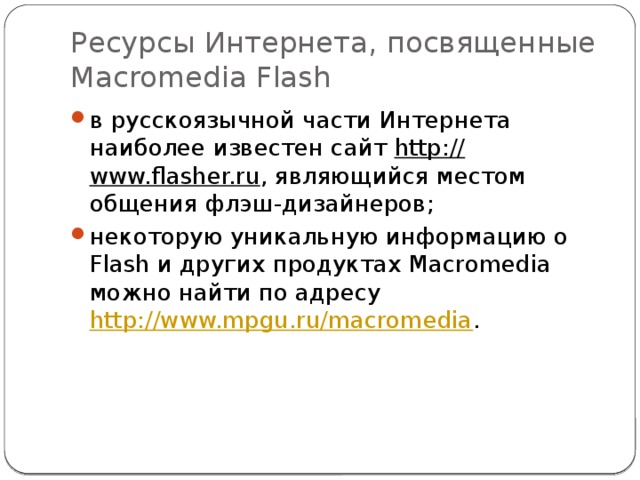 Ресурсы Интернета, посвященные Macromedia Flash в русскоязычной части Интернета наиболее известен сайт  http:// www.flasher.ru , являющийся местом общения флэш-дизайнеров; некоторую уникальную информацию о Flash и других продуктах Macromedia можно найти по адресу  http://www.mpgu.ru/macromedia .    